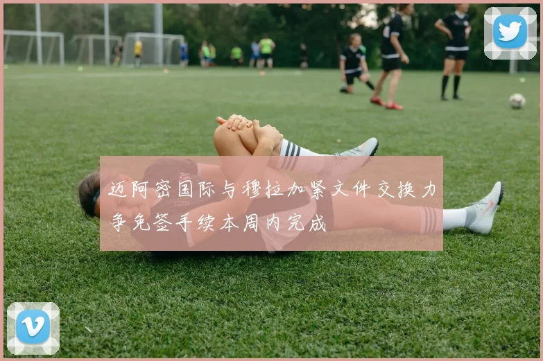迈阿密国际与穆拉加紧文件交换力争免签手续本周内完成