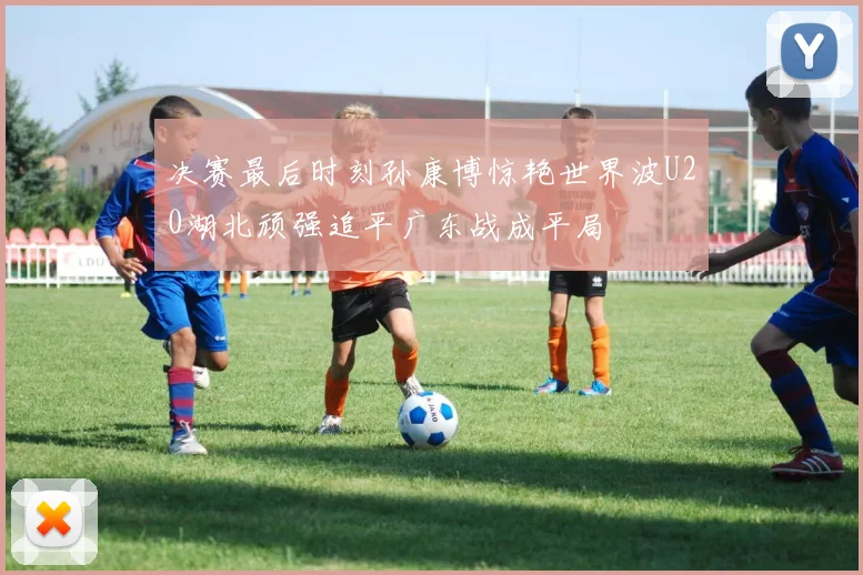 决赛最后时刻孙康博惊艳世界波U20湖北顽强追平广东战成平局