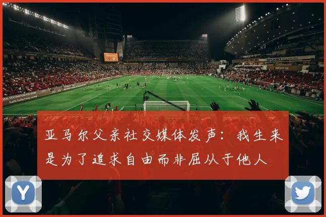 亚马尔父亲社交媒体发声：我生来是为了追求自由而非屈从于他人