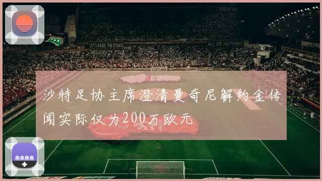 沙特足协主席澄清曼奇尼解约金传闻实际仅为200万欧元