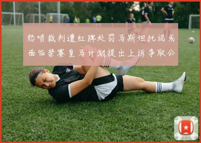 怒喷裁判遭红牌处罚马斯坦托诺或面临禁赛皇马计划提出上诉争取公正处理