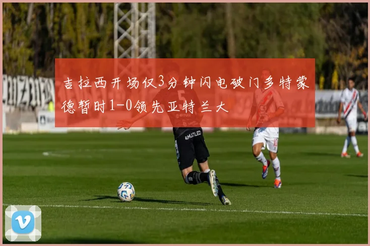 吉拉西开场仅3分钟闪电破门多特蒙德暂时1-0领先亚特兰大