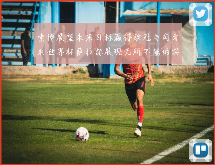 索博展望未来目标赢得欧冠与匈牙利世界杯萨拉赫展现无所不能的实力