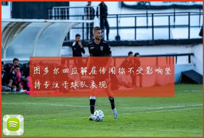 图多尔回应解雇传闻称不受影响坚持专注于球队表现