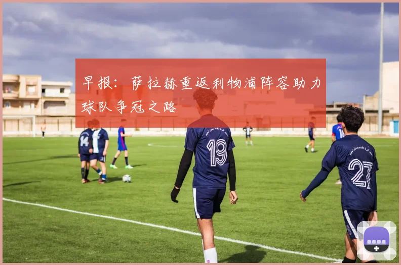 早报：萨拉赫重返利物浦阵容助力球队争冠之路
