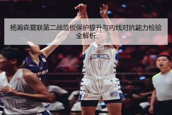 杨瀚森夏联第二战篮板保护提升与内线对抗能力检验全解析